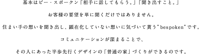 基本はビー・スポークン「相手に話してもらう。」「聞き出すこと。」 お客様の要望を単に聞くだけではありません。住まい手の想いを聞き出し、顕在化していない想いに気づいて貰う”bespoken”です。コミュニケーションが深まることで、その人にあった半歩先行くデザインの「普通の家」づくりができるのです。