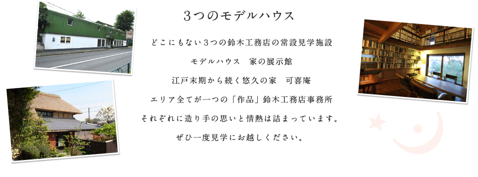 ３つのモデルハウス どこにもない３つの鈴木工務店の常設見学施設 モデルハウス　家の展示館 江戸末期から続く悠久の家　可喜庵 エリア全てが一つの「作品」鈴木工務店事務所 それぞれに造り手の思いと情熱は詰まっています。ぜひ一度見学にお越しください。