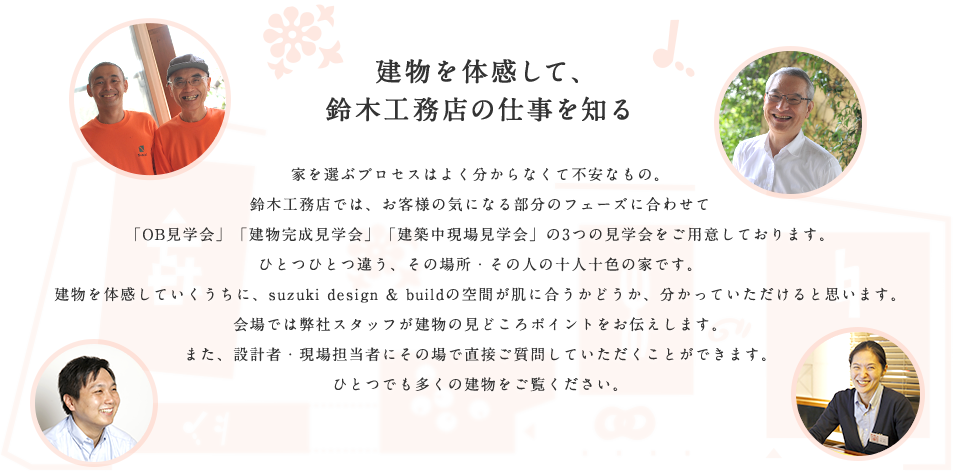 建物を体感して、鈴木工務店の仕事を知る / 家を選ぶプロセスはよく分からなくて不安なもの。鈴木工務店では、お客様の気になる部分のフェーズに合わせて「OB見学会」「建物完成見学会」「建築中現場見学会」の3つの見学会をご用意しております。ひとつひとつ違う、その場所・その人の十人十色の家です。建物を体感していくうちに、suzuki design & buildの空間が肌に合うかどうか、分かっていただけると思います。会場では弊社スタッフが建物の見どころポイントをお伝えします。また、設計者・現場担当者にその場で直接ご質問していただくことができます。ひとつでも多くの建物をご覧ください。